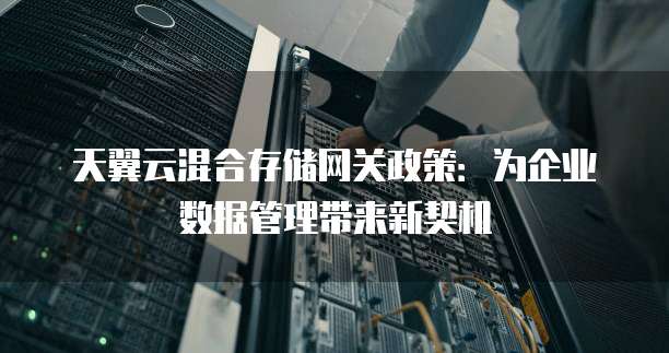 天翼云混合存储网关政策:为企业数据管理带来新契机