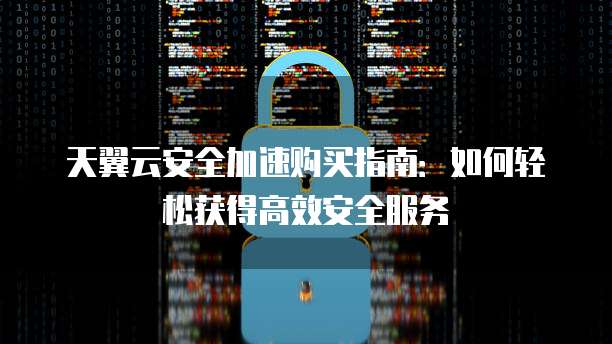 天翼云安全加速购买指南:如何轻松获得高效安全服务