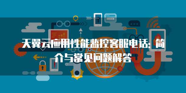 天翼云应用性能监控客服电话: 简介与常见问题解答