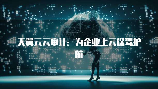 天翼云云审计：为企业上云保驾护航
