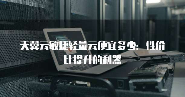 天翼云敏捷轻量云便宜多少:性价比提升的利器