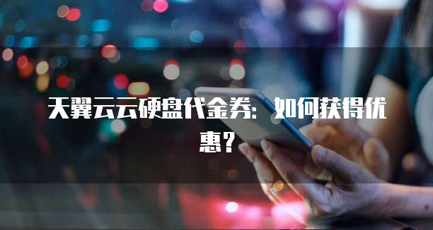 天翼云云硬盘代金券：如何获得优惠？