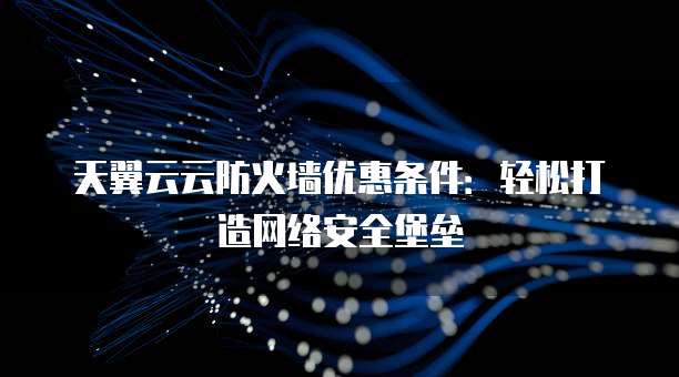 天翼云云防火墙优惠条件:轻松打造网络安全堡垒