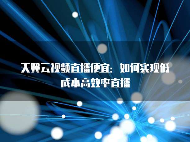 天翼云视频直播便宜:如何实现低成本高效率直播