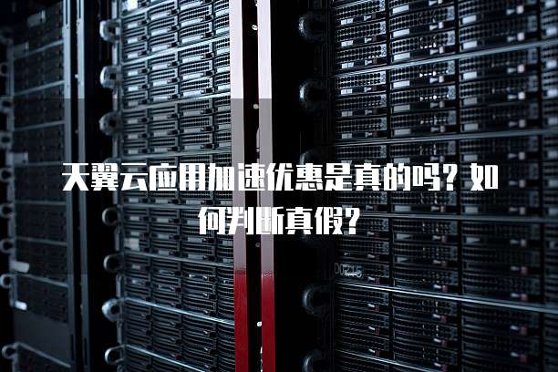天翼云应用加速优惠是真的吗?如何判断真假?