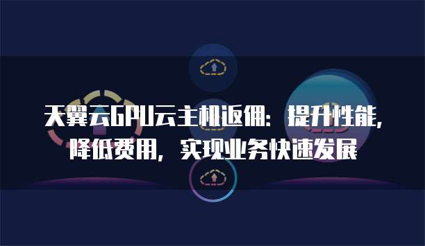 天翼云GPU云主机返佣:提升性能,降低费用,实现业务快速发展