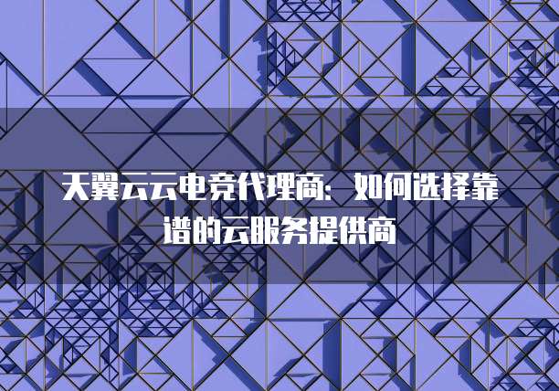 天翼云云电竞代理商：如何选择靠谱的云服务提供商