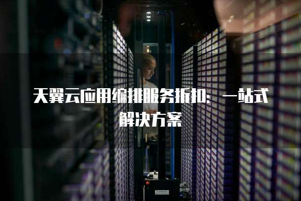 天翼云应用编排服务折扣:一站式解决方案
