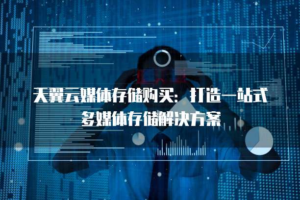 天翼云媒体存储购买：打造一站式多媒体存储解决方案