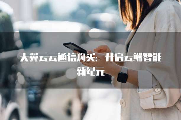 天翼云云通信购买:开启云端智能新纪元