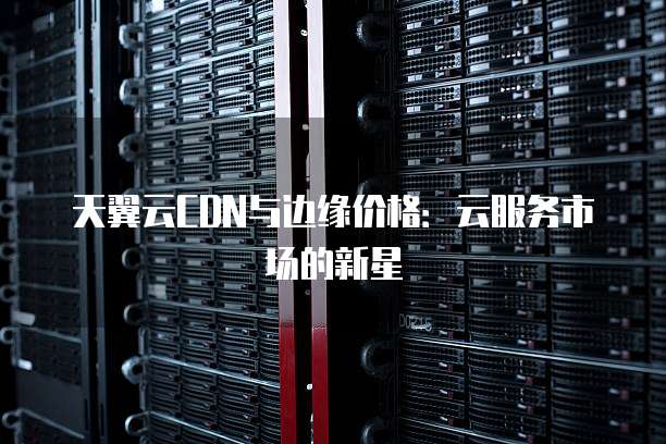 天翼云CDN与边缘价格:云服务市场的新星