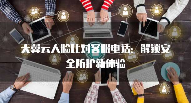 天翼云人脸比对客服电话:解锁安全防护新体验