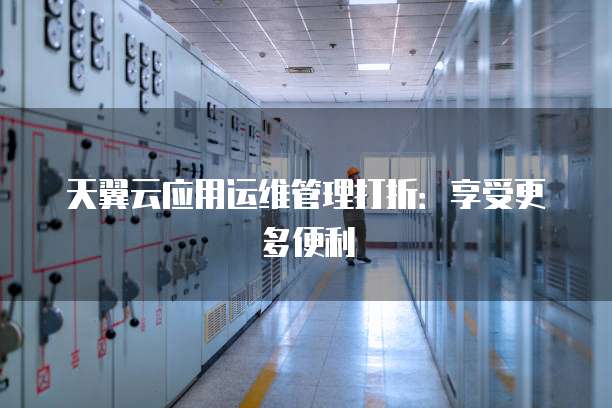 天翼云应用运维管理打折:享受更多便利