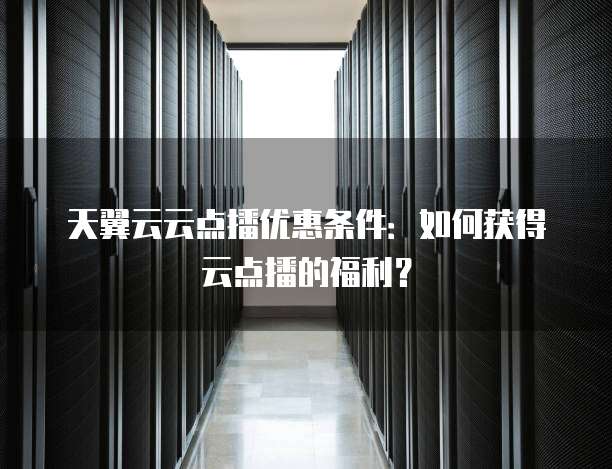 天翼云云点播优惠条件:如何获得云点播的福利?