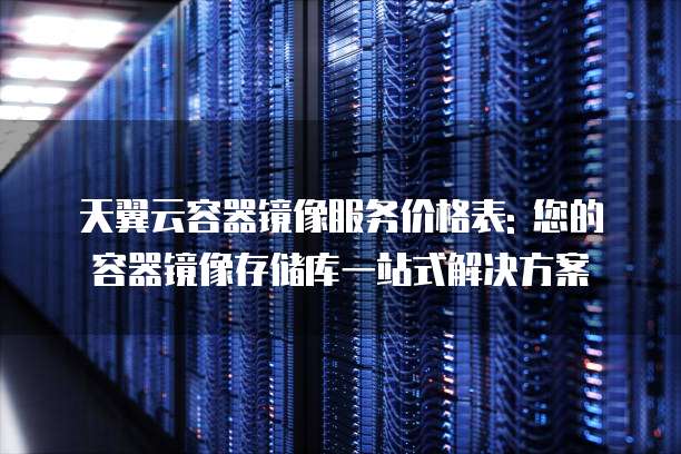 天翼云容器镜像服务价格表: 您的容器镜像存储库一站式解决方案