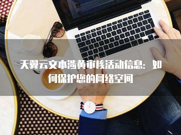 天翼云文本涉黄审核活动信息:如何保护您的网络空间