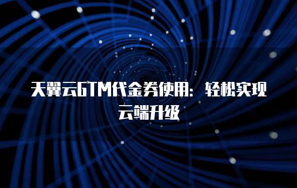天翼云GTM代金券使用:轻松实现云端升级