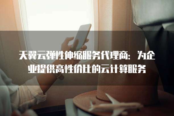 天翼云弹性伸缩服务代理商:为企业提供高性价比的云计算服务