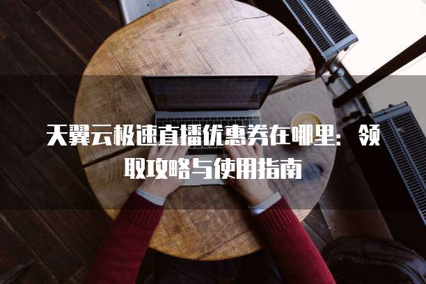 天翼云极速直播优惠券在哪里：领取攻略与使用指南
