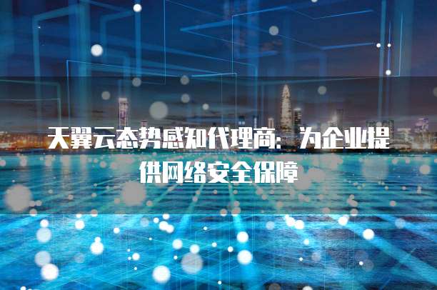 天翼云态势感知代理商:为企业提供网络安全保障