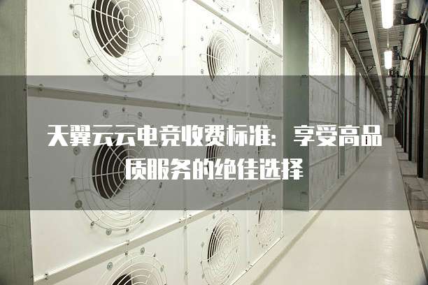 天翼云云电竞收费标准:享受高品质服务的绝佳选择