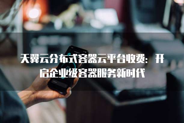 天翼云分布式容器云平台收费:开启企业级容器服务新时代