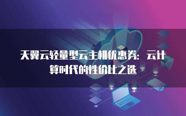 天翼云轻量型云主机优惠券:云计算时代的性价比之选
