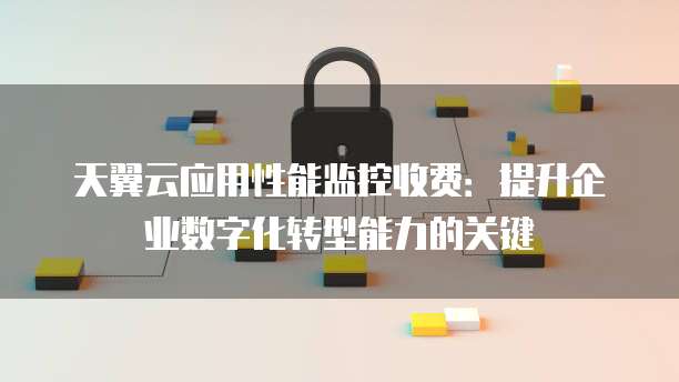 天翼云应用性能监控收费:提升企业数字化转型能力的关键