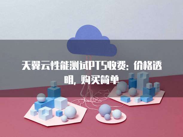天翼云性能测试PTS收费: 价格透明, 购买简单