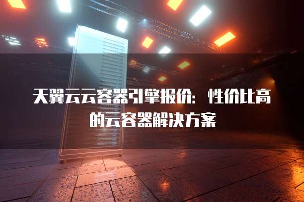 天翼云云容器引擎报价:性价比高的云容器解决方案