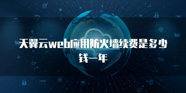 天翼云web应用防火墙续费是多少钱一年