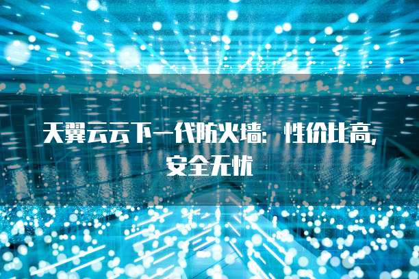天翼云云下一代防火墙：性价比高，安全无忧