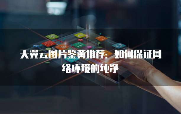 天翼云图片鉴黄推荐:如何保证网络环境的纯净