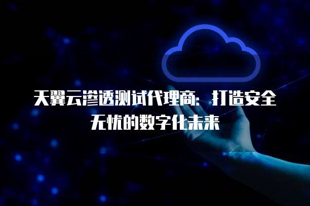 天翼云渗透测试代理商：打造安全无忧的数字化未来