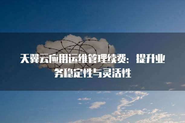 天翼云应用运维管理续费:提升业务稳定性与灵活性