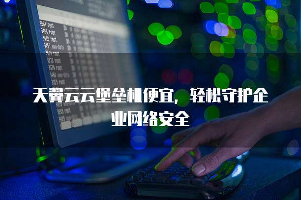 天翼云云堡垒机便宜,轻松守护企业网络安全