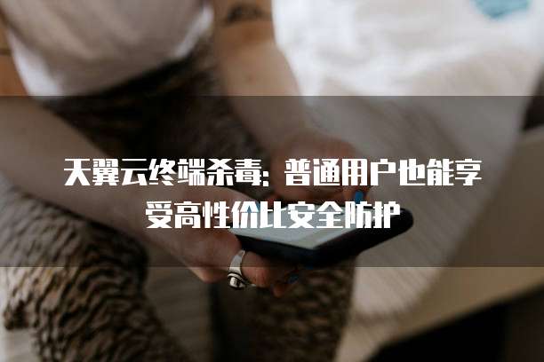 天翼云终端杀毒: 普通用户也能享受高性价比安全防护