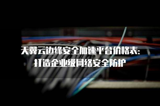 天翼云边缘安全加速平台价格表:打造企业级网络安全防护