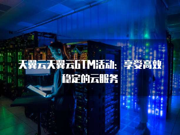 天翼云天翼云GTM活动:享受高效稳定的云服务