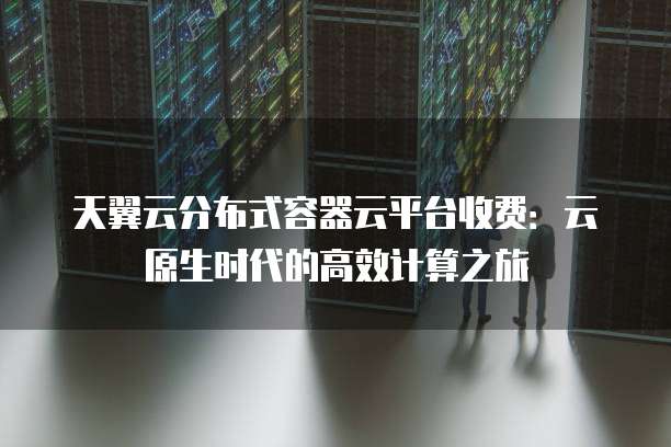天翼云分布式容器云平台收费:云原生时代的高效计算之旅