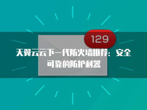 天翼云云下一代防火墙推荐:安全可靠的防护利器