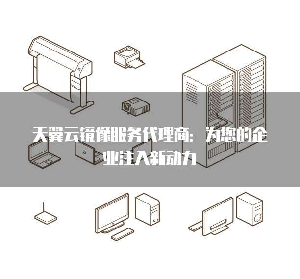 天翼云镜像服务代理商:为您的企业注入新动力