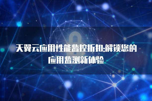 天翼云应用性能监控折扣:解锁您的应用监测新体验