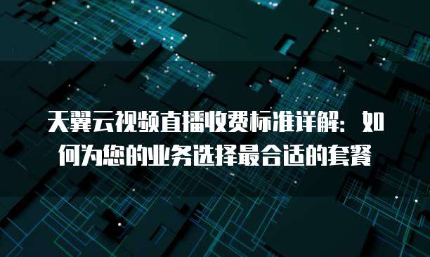 天翼云视频直播收费标准详解：如何为您的业务选择最合适的套餐