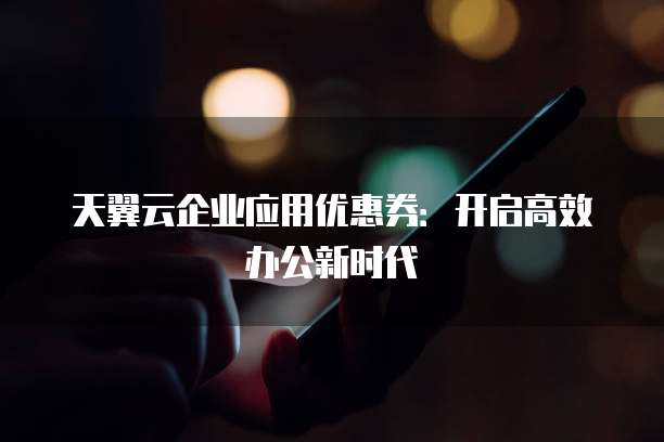 天翼云企业应用优惠券：开启高效办公新时代