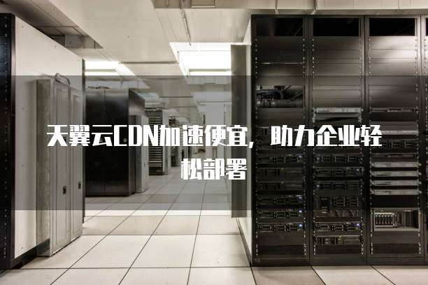 天翼云CDN加速便宜,助力企业轻松部署