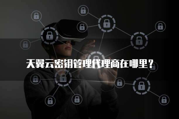 天翼云密钥管理代理商在哪里?