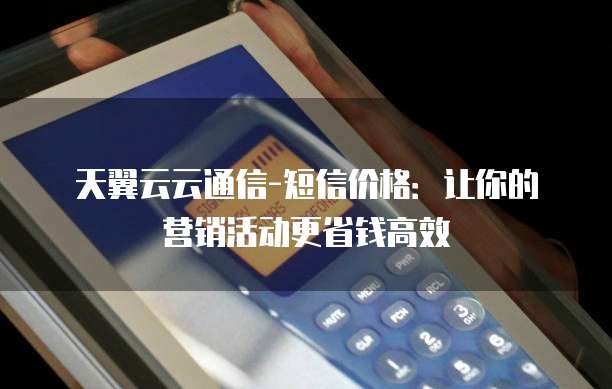 天翼云云通信-短信价格:让你的营销活动更省钱高效