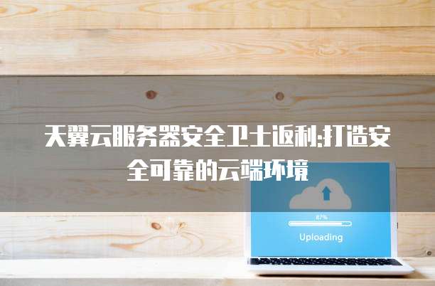 天翼云服务器安全卫士返利:打造安全可靠的云端环境