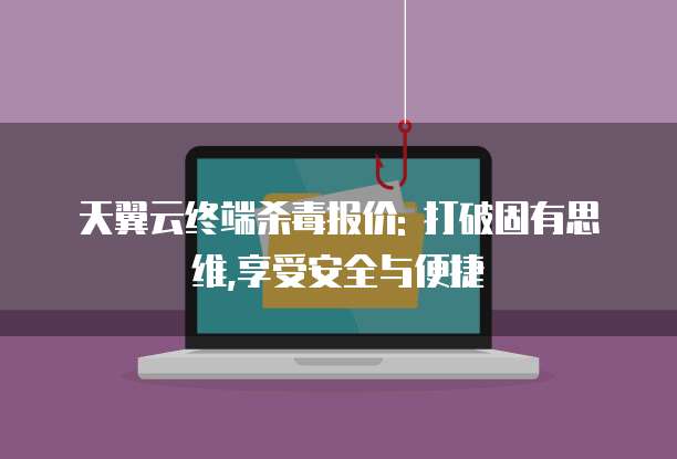 天翼云终端杀毒报价: 打破固有思维,享受安全与便捷